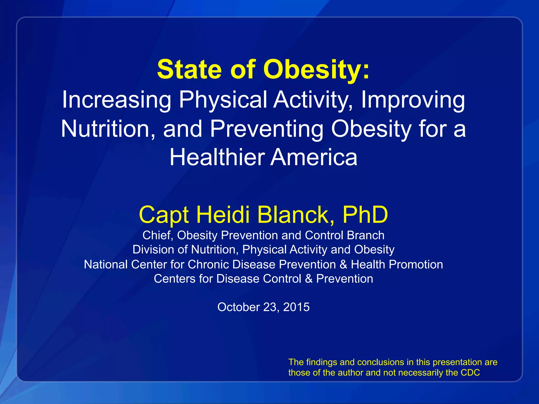 State of Obesity:
Increasing Physical Activity, Improving
Nutrition, and Preventing Obesity for a
Healthier America
Capt Heidi Blanck, PhD
Chief, Obesity Prevention and Control Branch
Division of Nutrition, Physical Activity and Obesity
National Center for Chronic Disease Prevention & Health Promotion
Centers for Disease Control & Prevention
October 23, 2015
The findings and conclusions in this presentation are
those of the author and not necessarily the CDC
 