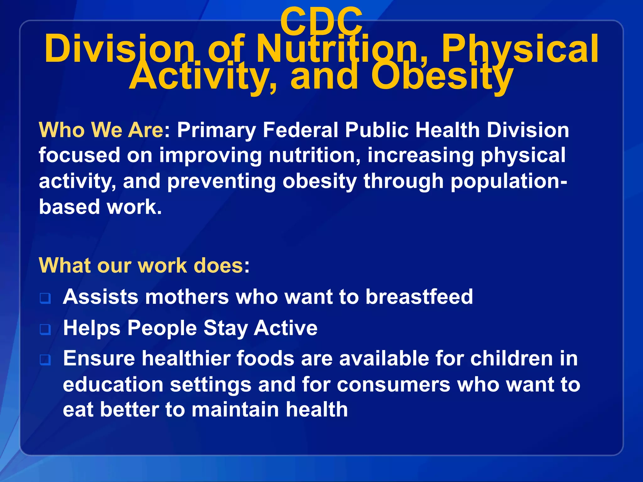 CDC
Division of Nutrition, Physical
Activity, and Obesity
Who We Are: Primary Federal Public Health Division
focused on improving nutrition, increasing physical
activity, and preventing obesity through population-
based work.
What our work does:
q  Assists mothers who want to breastfeed
q  Helps People Stay Active
q  Ensure healthier foods are available for children in
education settings and for consumers who want to
eat better to maintain health
 