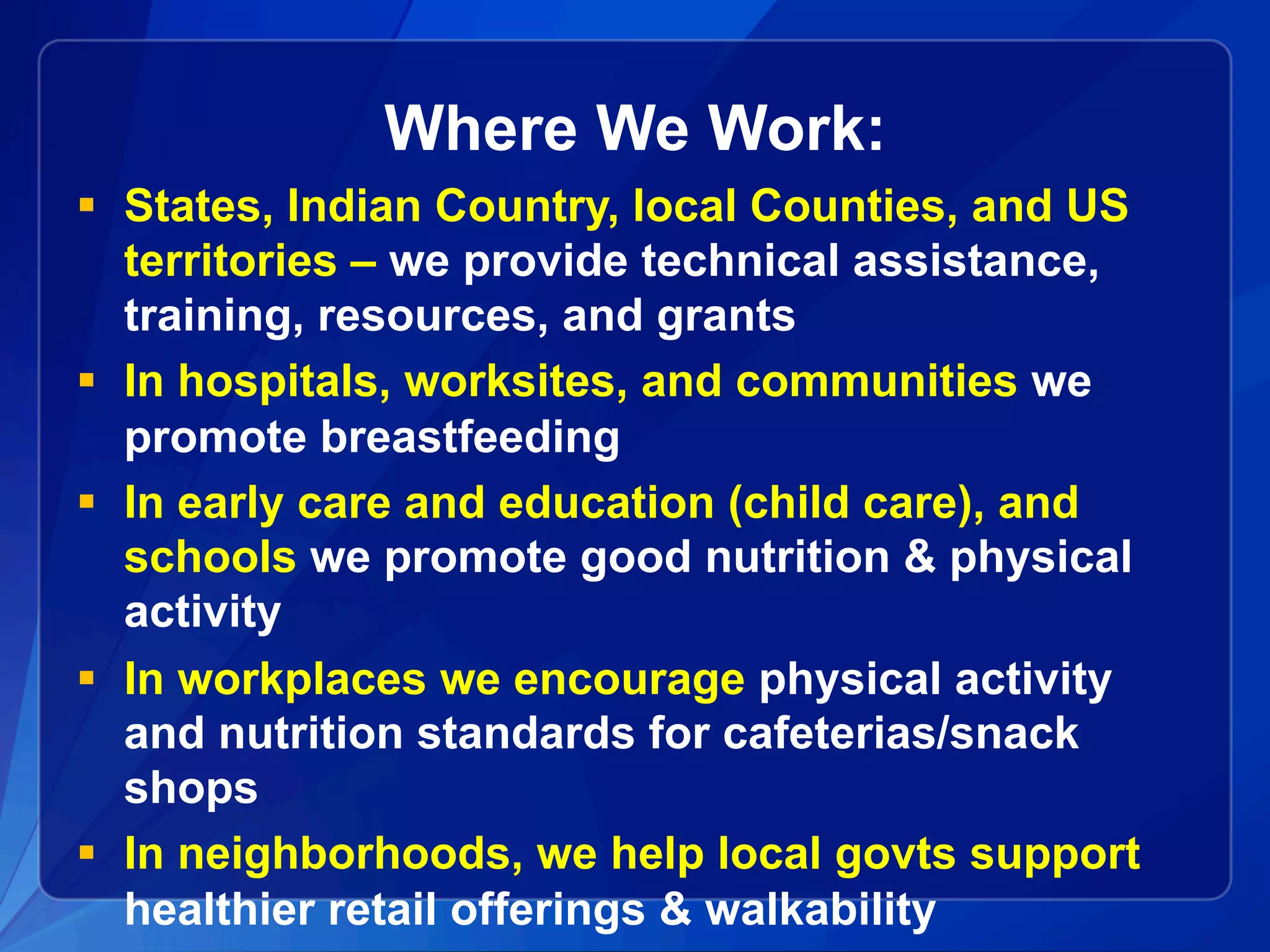 Where We Work:
§  States, Indian Country, local Counties, and US
territories – we provide technical assistance,
training, resources, and grants
§  In hospitals, worksites, and communities we
promote breastfeeding
§  In early care and education (child care), and
schools we promote good nutrition & physical
activity
§  In workplaces we encourage physical activity
and nutrition standards for cafeterias/snack
shops
§  In neighborhoods, we help local govts support
healthier retail offerings & walkability
 