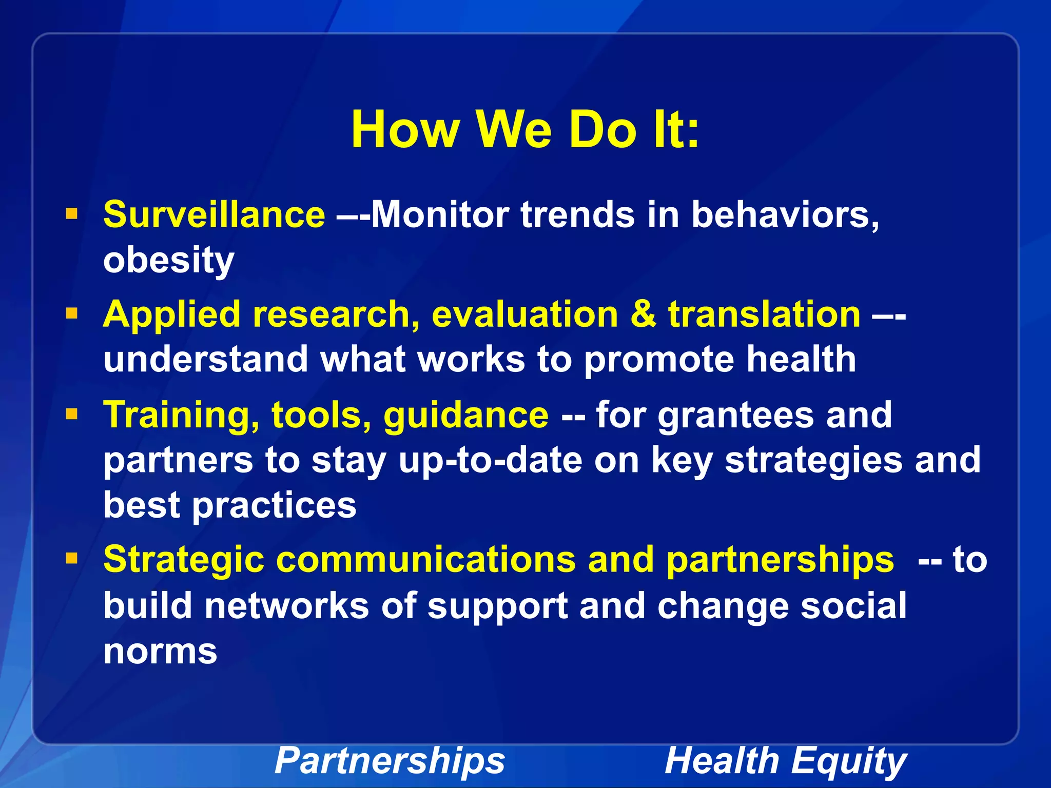 How We Do It:
§  Surveillance –-Monitor trends in behaviors,
obesity
§  Applied research, evaluation & translation –-
understand what works to promote health
§  Training, tools, guidance -- for grantees and
partners to stay up-to-date on key strategies and
best practices
§  Strategic communications and partnerships -- to
build networks of support and change social
norms
Partnerships Health Equity
 