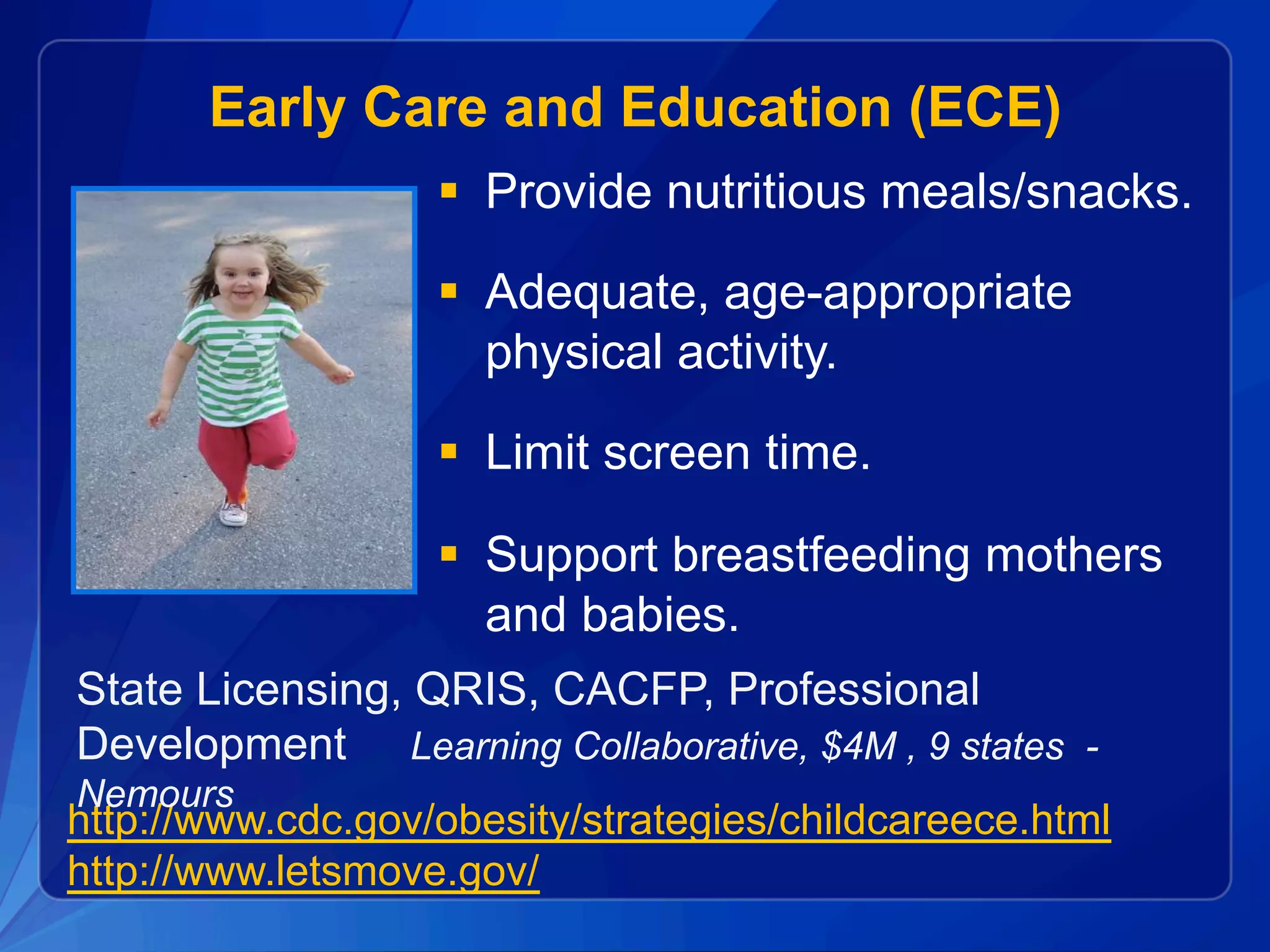 Early Care and Education (ECE)
§  Provide nutritious meals/snacks.
§  Adequate, age-appropriate
physical activity.
§  Limit screen time.
§  Support breastfeeding mothers
and babies.
http://www.cdc.gov/obesity/strategies/childcareece.html
http://www.letsmove.gov/
State Licensing, QRIS, CACFP, Professional
Development Learning Collaborative, $4M , 9 states -
Nemours
 