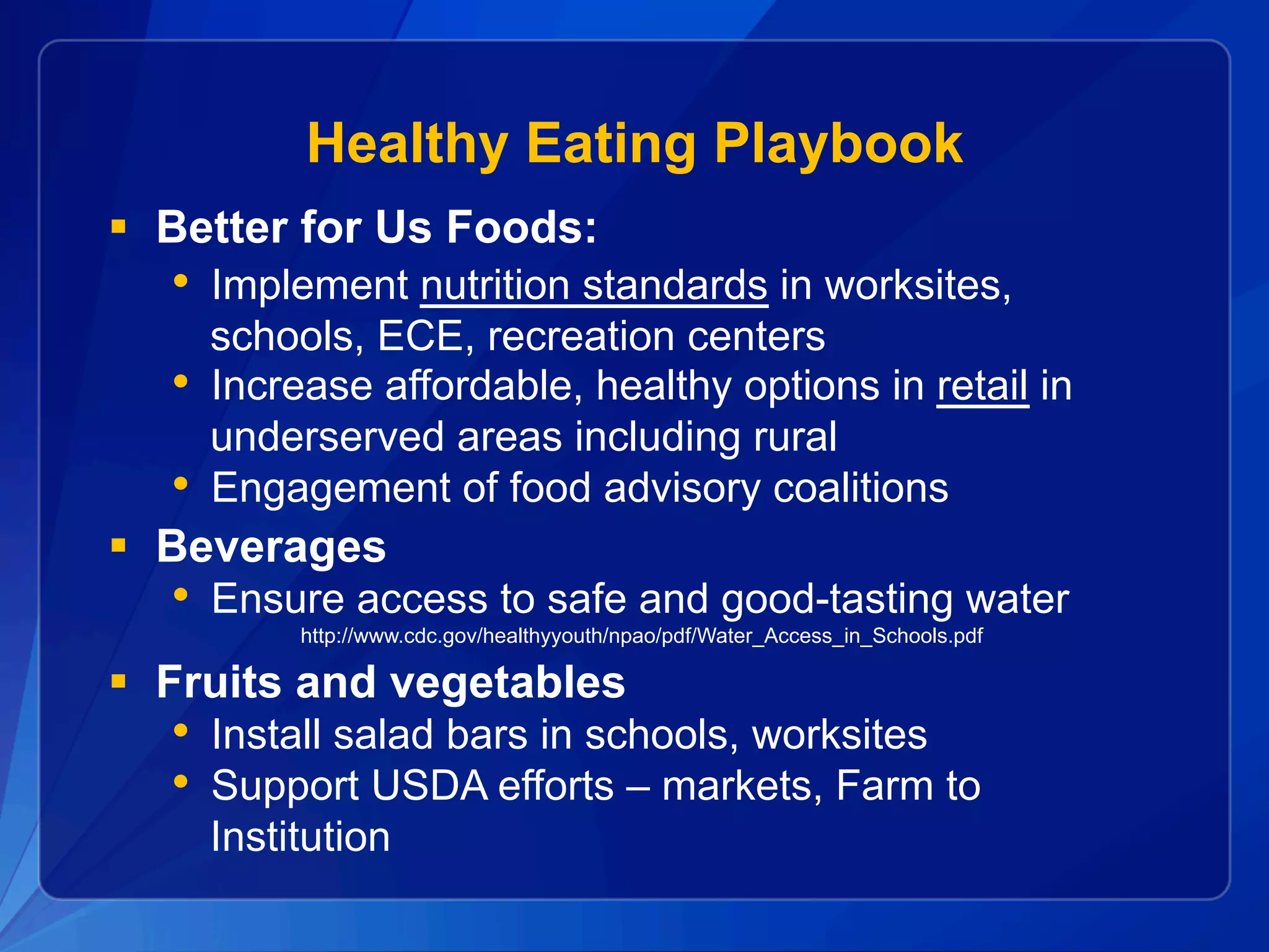 Healthy Eating Playbook
§  Better for Us Foods:
•  Implement nutrition standards in worksites,
schools, ECE, recreation centers
•  Increase affordable, healthy options in retail in
underserved areas including rural
•  Engagement of food advisory coalitions
§  Beverages
•  Ensure access to safe and good-tasting water
http://www.cdc.gov/healthyyouth/npao/pdf/Water_Access_in_Schools.pdf
§  Fruits and vegetables
•  Install salad bars in schools, worksites
•  Support USDA efforts – markets, Farm to
Institution
 