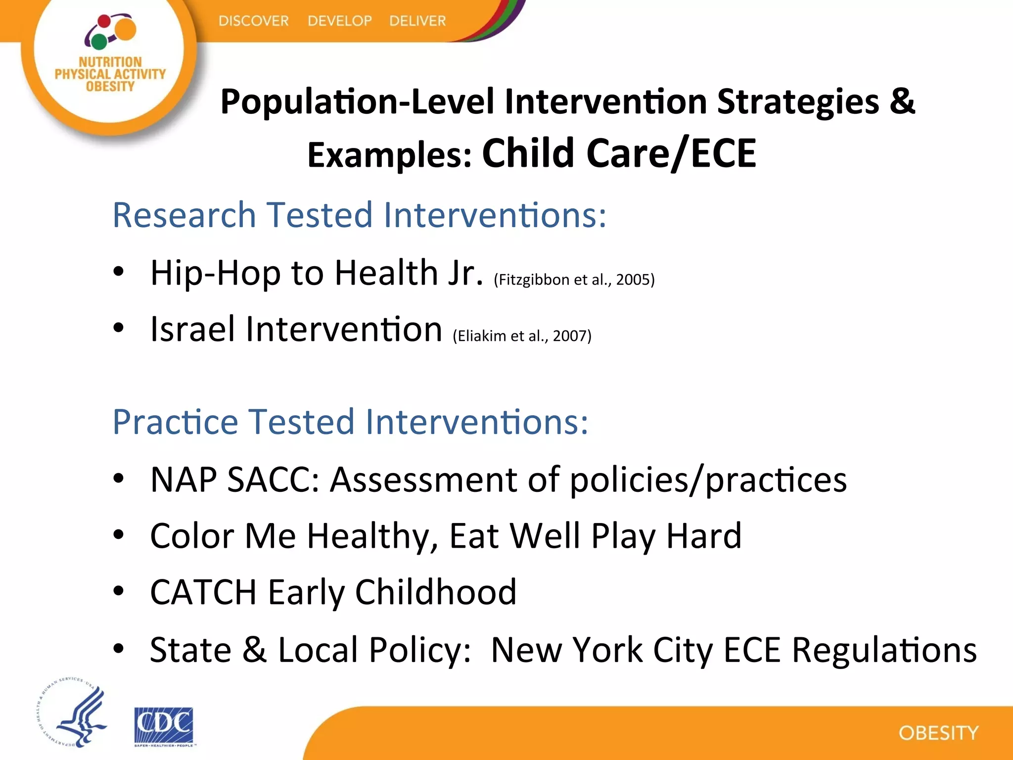 Popula1on-Level	Interven1on	Strategies	&	
Examples:	Child	Care/ECE	
	
	
Research	Tested	IntervenKons:	
•  Hip-Hop	to	Health	Jr.	(Fitzgibbon	et	al.,	2005)	
•  Israel	IntervenKon	(Eliakim	et	al.,	2007)		
				
PracKce	Tested	IntervenKons:	
•  NAP	SACC:	Assessment	of	policies/pracKces		
•  Color	Me	Healthy,	Eat	Well	Play	Hard	
•  CATCH	Early	Childhood		
•  State	&	Local	Policy:		New	York	City	ECE	RegulaKons	
	
 