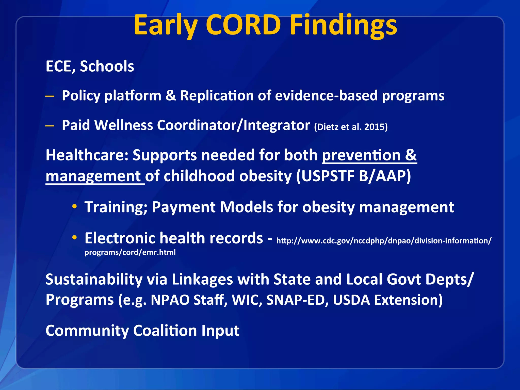 Early	CORD	Findings	
ECE,	Schools	
–  Policy	plaEorm	&	Replica1on	of	evidence-based	programs	
–  Paid	Wellness	Coordinator/Integrator	(Dietz	et	al.	2015)			
Healthcare:	Supports	needed	for	both	preven1on	&	
management	of	childhood	obesity	(USPSTF	B/AAP)	
•  Training;	Payment	Models	for	obesity	management	
•  Electronic	health	records	-	hXp://www.cdc.gov/nccdphp/dnpao/division-informa1on/
programs/cord/emr.html	
Sustainability	via	Linkages	with	State	and	Local	Govt	Depts/
Programs	(e.g.	NPAO	Staﬀ,	WIC,	SNAP-ED,	USDA	Extension)		
Community	Coali1on	Input	
 