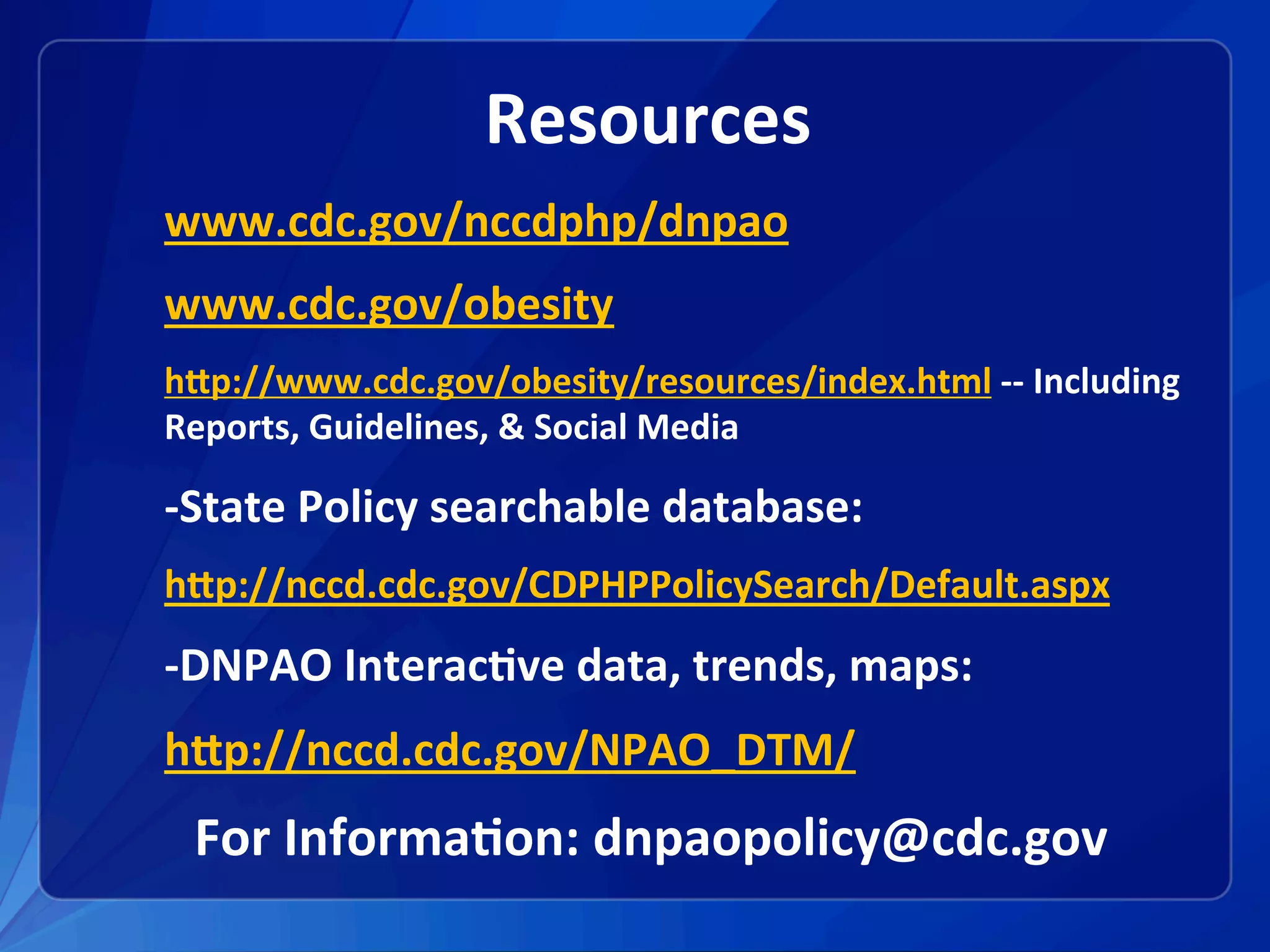 Resources	
www.cdc.gov/nccdphp/dnpao	
www.cdc.gov/obesity	
hXp://www.cdc.gov/obesity/resources/index.html	--	Including	
Reports,	Guidelines,	&	Social	Media		
-State	Policy	searchable	database:	
hXp://nccd.cdc.gov/CDPHPPolicySearch/Default.aspx	
-DNPAO	Interac1ve	data,	trends,	maps:		
hXp://nccd.cdc.gov/NPAO_DTM/	
For	Informa1on:	dnpaopolicy@cdc.gov	
	
 