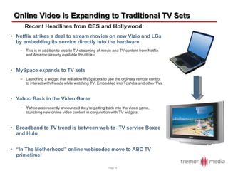 Online Video is Expanding to Traditional TV Sets Recent Headlines from CES and Hollywood: Netflix strikes a deal to stream movies on new Vizio and LGs by embedding its service directly into the hardware .  This is in addition to web to TV streaming of movie and TV content from Netflix and Amazon already available thru Roku. MySpace expands to TV sets Launching a widget that will allow MySpacers to use the ordinary remote control to interact with friends while watching TV. Embedded into Toshiba and other TVs. Yahoo Back in the Video Game Y ahoo also recently announced they’re getting back into the video game, launching new online video content in conjunction with TV widgets. Broadband to TV trend is between web-to- TV service Boxee and Hulu “ In The Motherhood” online webisodes move to ABC TV primetime! Page  