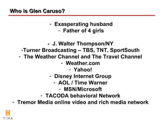 Who is Glen Caruso? -  J. Walter Thompson/NY Turner Broadcasting   – TBS, TNT, SportSouth The Weather Channel and The Travel Channel Weather.com Yahoo! Disney Internet Group AOL / Time Warner MSN/Microsoft TACODA behavioral Network Tremor Media online video and rich media network Exasperating husband Father of 4 girls 