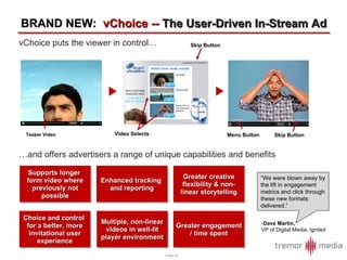 …and offers advertisers a range of unique capabilities and benefits BRAND NEW:  vChoice --  The User-Driven In-Stream Ad Greater engagement / time spent Greater creative flexibility & non-linear storytelling Multiple, non-linear videos in well-lit player environment Supports longer  form video where previously not possible Enhanced tracking  and reporting Choice and control  for a better, more invitational user experience vChoice puts the viewer in control… Teaser Video Menu Button Skip Button Video Selects Skip Button “ We were blown away by the lift in engagement metrics and click through these new formats delivered.” Dave Martin, VP of Digital Media, Ignited 