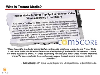 Who is Tremor Media? Tremor Media Achieves Top Spot in Premium Video Views according to comScore New York, NY -- May 13, 2009  – Tremor Media, the leading online video advertising network and provider of the Acudeo video monetization platform, today announced it has reached the highest ranking in terms of premium video views, as well as the number two spot in total video viewers according to comScore’s March Video Metrix Ad Focus report.  With 137M unique Internet users and 57MM unique video viewers in its network, Tremor Media is second only to YouTube in reaching video audiences online and is ranked first in delivering scale against premium, non-UGC content. “ Video is one the few digital segments that continues to accelerate in growth, and Tremor Media is one of the leaders in the space in terms of offering enough scale within the premium content that brand advertisers prefer.  As video advertising catches up to online video viewers, Tremor is primed for success due to their continuous increase in reach among premium content providers.” --  Deidra Bodkin , VP, Group Media Director and US Ideas Director at ZenithOptimedia. 