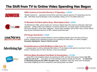 The Shift from TV to Online Video Spending Has Begun CMOs Continue to Consider Reining in TV Spending  –  1/26/09 “ Realtor Century 21… planning to funnel all the cash that it used to spend on TV advertising onto the web…Red Robin Gourmet Burgers is also completely cutting out TV in its 2009 media mix.” TV Marketers Pull Back Upfront Buys: What Happens Next  –  2/8/09 “ At Walt Disney’s ABC, upfront orders are “coming in slightly lower than what you otherwise might have expected… seeing a little more holdback in consumer goods and, to a lesser extent, pharmaceuticals, with some strength in some other categories…Some major marketers, led by P&G, have cut their upfront buys by the contractual maximum of 50%, network executives said.” OTC Drugs Head Online  –  3/6/09 “…  as TV becomes less and less effective in terms of getting people to go to the store and buy a product, targeted direct marketing is going to be increasing its share within our clients’ budgets.”  Examples highlighted: Tylenol, Claritin and Alli Reckitt-Benckiser to Shift $20 Million to Web From TV  –  3/30/09 “… company plans to shift an estimated $20 million in TV ad dollars to the web for more than 15 of its brands, including Lysol, Air Wick, Mucinex, Finish and Clearasil.” DVR Use Makes Broadband Ads Better for Broadcasters  –  4/13/09 “… nearly 60% of the targeted viewers are watching via DVR, and that of this group maybe  only 10% watch any ads at all . … only half or so of the intended audience actually see the ads …  an advertiser is effectively paying 2x the CPM it thought it was .  Broadband video ads, which can’t be skipped, have better targeting and more interactivity, start looking better and better.” 
