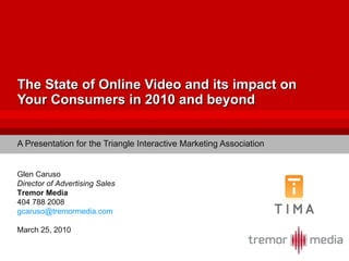 The State of Online Video and its impact on Your Consumers in 2010 and beyond A Presentation for the Triangle Interactive Marketing Association Glen Caruso Director of Advertising Sales Tremor Media 404 788 2008 [email_address] March 25, 2010 