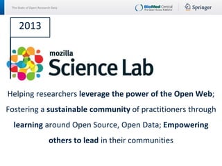 The State of Open Research Data
Helping researchers leverage the power of the Open Web;
Fostering a sustainable community of practitioners through
learning around Open Source, Open Data; Empowering
others to lead in their communities
2013
 