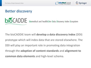 The State of Open Research Data
The bioCADDIE team will develop a data discovery index (DDI)
prototype which will index data that are stored elsewhere. The
DDI will play an important role in promoting data integration
through the adoption of content standards and alignment to
common data elements and high-level schema.
Better discovery
 