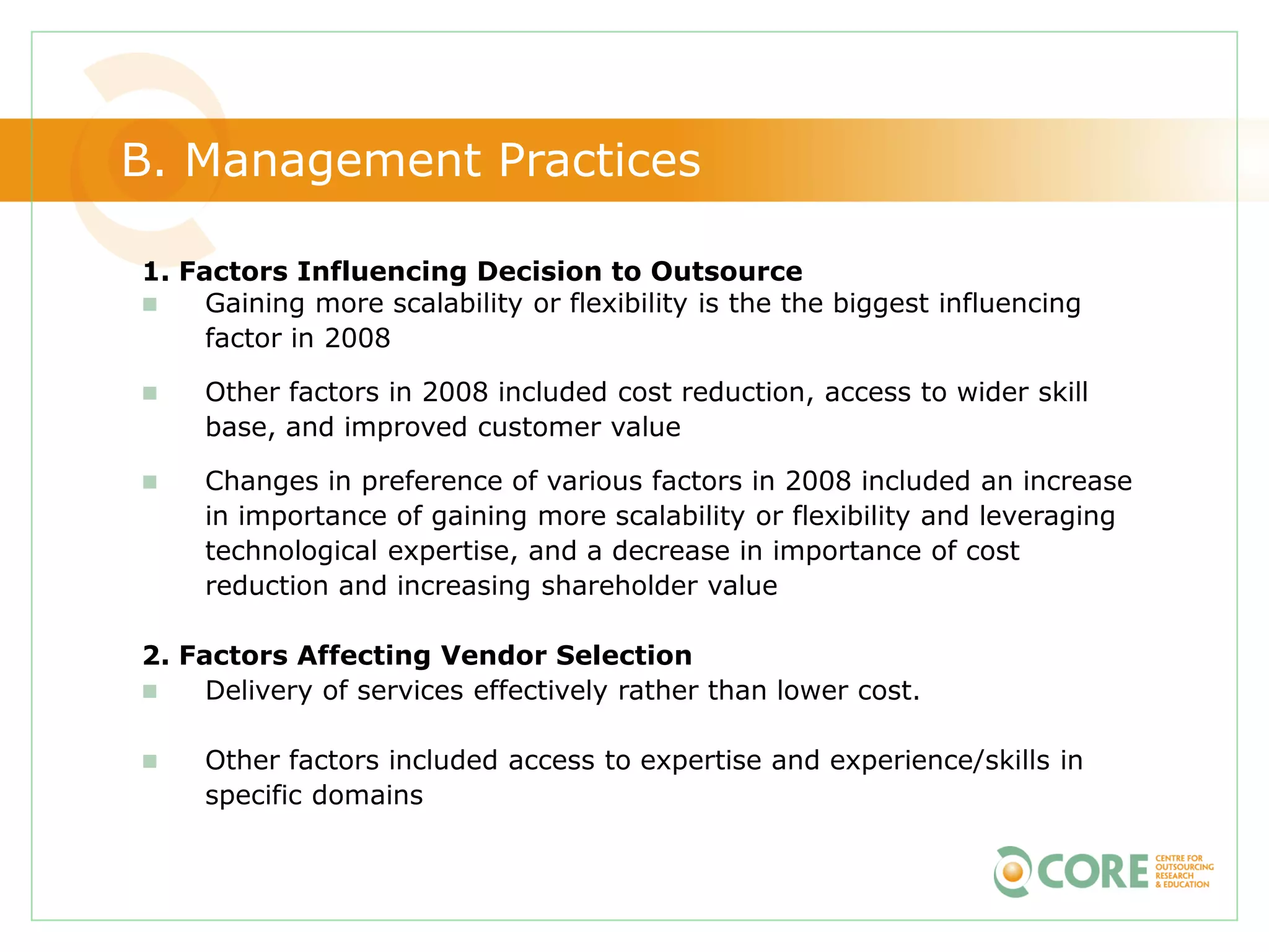 B. Management Practices

1. Factors Influencing Decision to Outsource
    Gaining more scalability or flexibility is the the biggest influencing
     factor in 2008

    Other factors in 2008 included cost reduction, access to wider skill
     base, and improved customer value

    Changes in preference of various factors in 2008 included an increase
     in importance of gaining more scalability or flexibility and leveraging
     technological expertise, and a decrease in importance of cost
     reduction and increasing shareholder value

2. Factors Affecting Vendor Selection
    Delivery of services effectively rather than lower cost.

    Other factors included access to expertise and experience/skills in
     specific domains
 