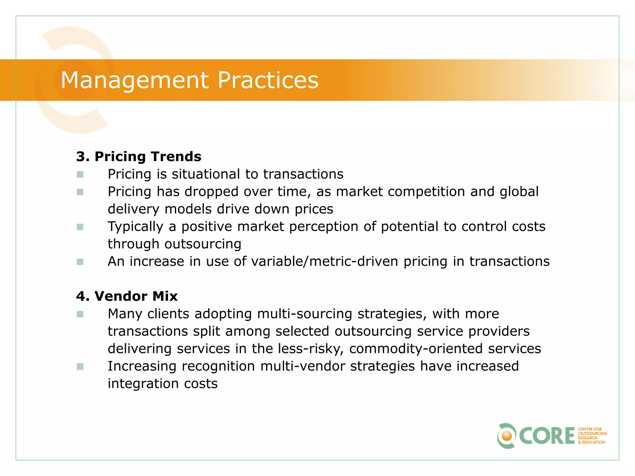 Management Practices


 3. Pricing Trends
     Pricing is situational to transactions
     Pricing has dropped over time, as market competition and global
      delivery models drive down prices
     Typically a positive market perception of potential to control costs
      through outsourcing
     An increase in use of variable/metric-driven pricing in transactions

 4. Vendor Mix
    Many clients adopting multi-sourcing strategies, with more
     transactions split among selected outsourcing service providers
     delivering services in the less-risky, commodity-oriented services
    Increasing recognition multi-vendor strategies have increased
     integration costs
 