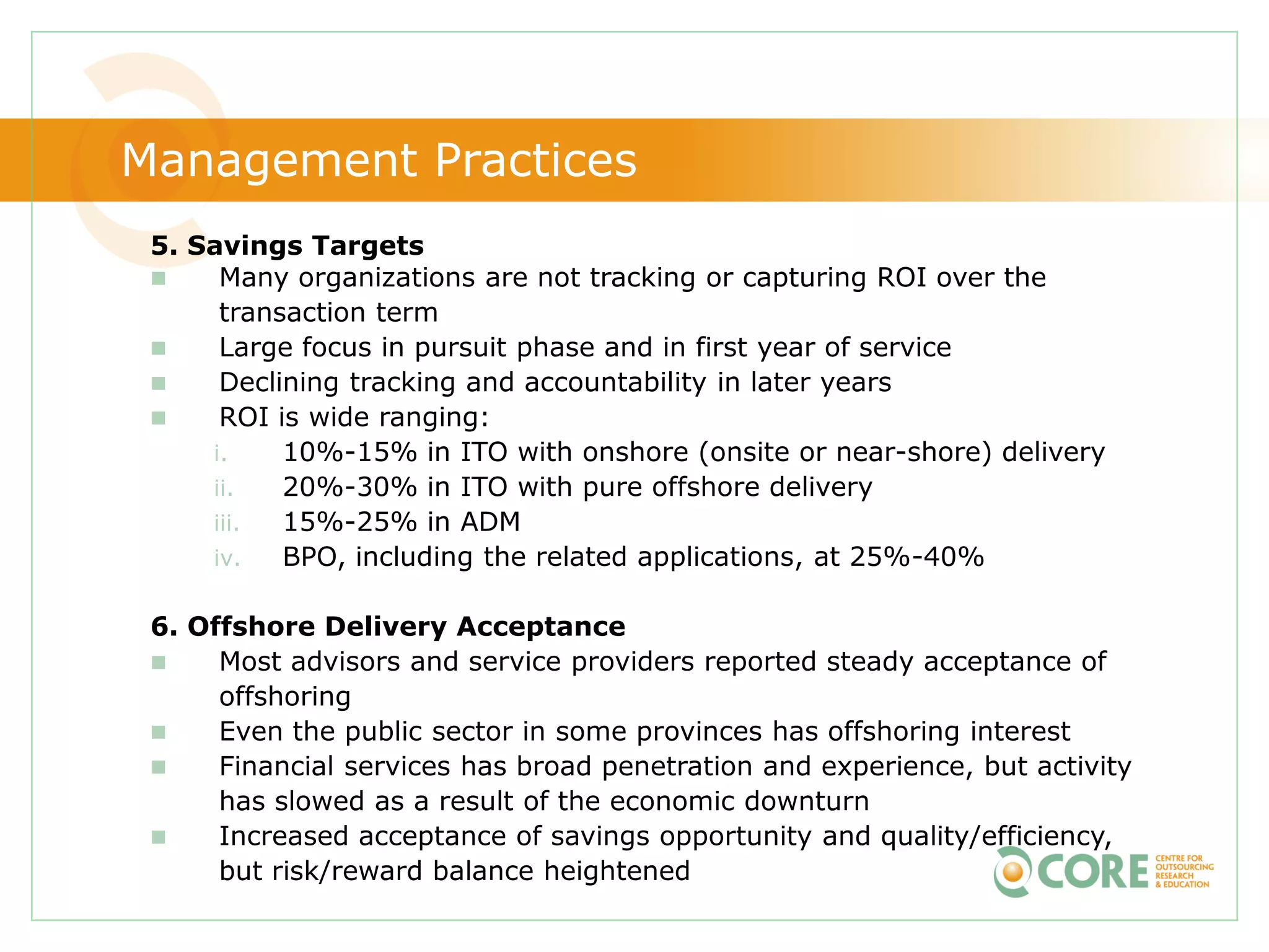 Management Practices
 5. Savings Targets
     Many organizations are not tracking or capturing ROI over the
      transaction term
     Large focus in pursuit phase and in first year of service
     Declining tracking and accountability in later years
     ROI is wide ranging:
     i.    10%-15% in ITO with onshore (onsite or near-shore) delivery
     ii.   20%-30% in ITO with pure offshore delivery
     iii.  15%-25% in ADM
     iv.   BPO, including the related applications, at 25%-40%

 6. Offshore Delivery Acceptance
     Most advisors and service providers reported steady acceptance of
      offshoring
     Even the public sector in some provinces has offshoring interest
     Financial services has broad penetration and experience, but activity
      has slowed as a result of the economic downturn
     Increased acceptance of savings opportunity and quality/efficiency,
      but risk/reward balance heightened
 