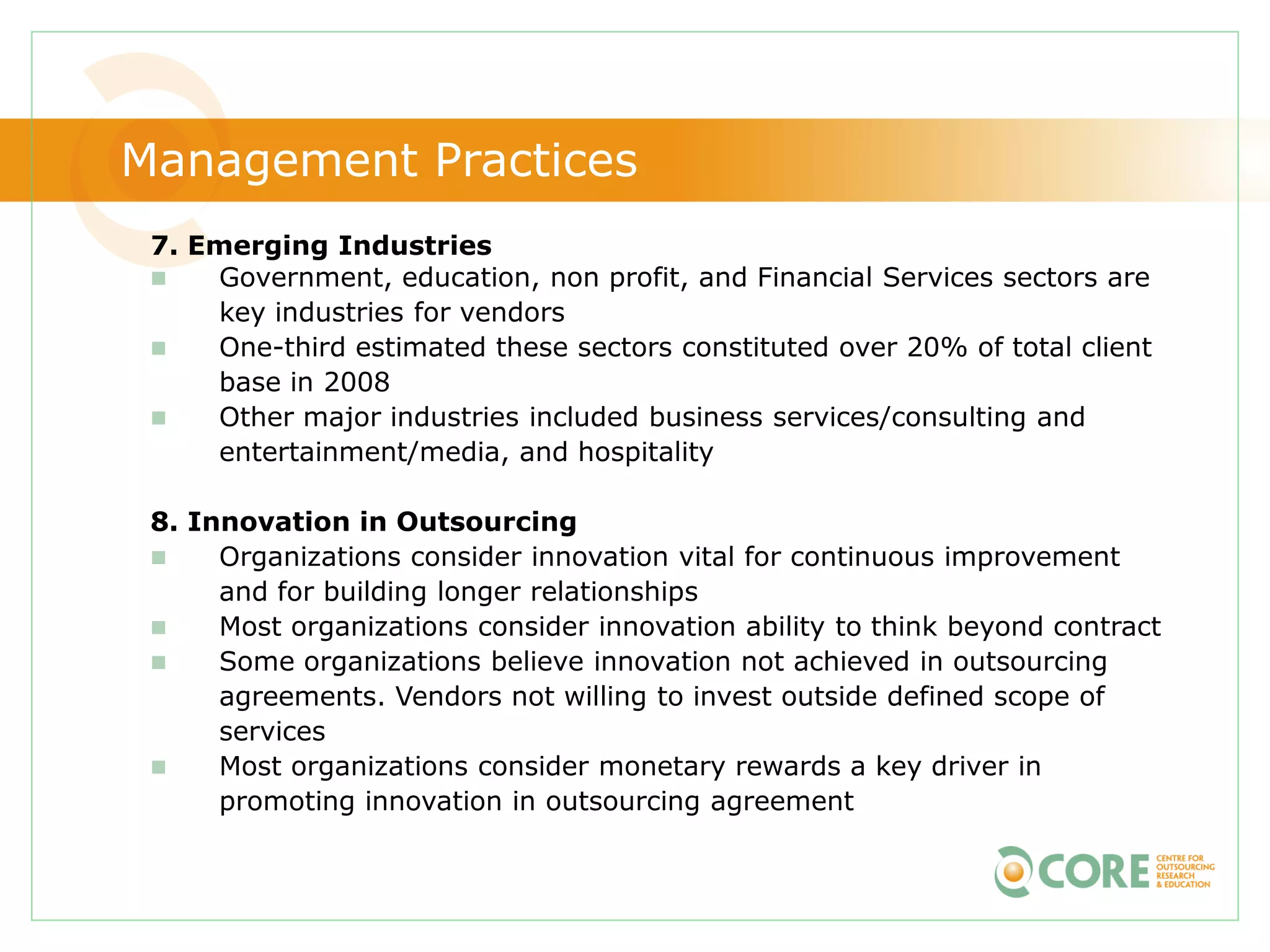 Management Practices
 7. Emerging Industries
    Government, education, non profit, and Financial Services sectors are
     key industries for vendors
    One-third estimated these sectors constituted over 20% of total client
     base in 2008
    Other major industries included business services/consulting and
     entertainment/media, and hospitality

 8. Innovation in Outsourcing
     Organizations consider innovation vital for continuous improvement
      and for building longer relationships
     Most organizations consider innovation ability to think beyond contract
     Some organizations believe innovation not achieved in outsourcing
      agreements. Vendors not willing to invest outside defined scope of
      services
     Most organizations consider monetary rewards a key driver in
      promoting innovation in outsourcing agreement
 