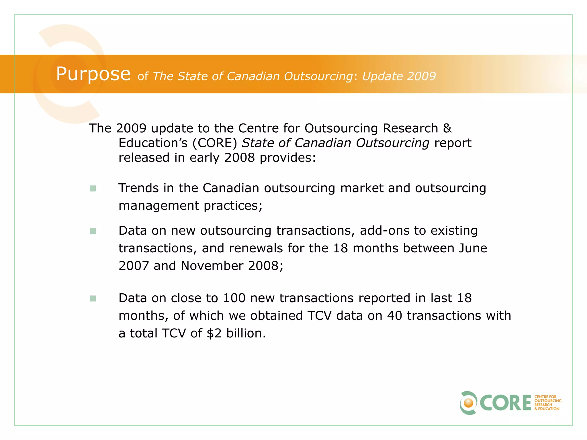 Purpose   of The State of Canadian Outsourcing: Update 2009



   The 2009 update to the Centre for Outsourcing Research &
       Education’s (CORE) State of Canadian Outsourcing report
       released in early 2008 provides:

      Trends in the Canadian outsourcing market and outsourcing
       management practices;

      Data on new outsourcing transactions, add-ons to existing
       transactions, and renewals for the 18 months between June
       2007 and November 2008;

      Data on close to 100 new transactions reported in last 18
       months, of which we obtained TCV data on 40 transactions with
       a total TCV of $2 billion.
 