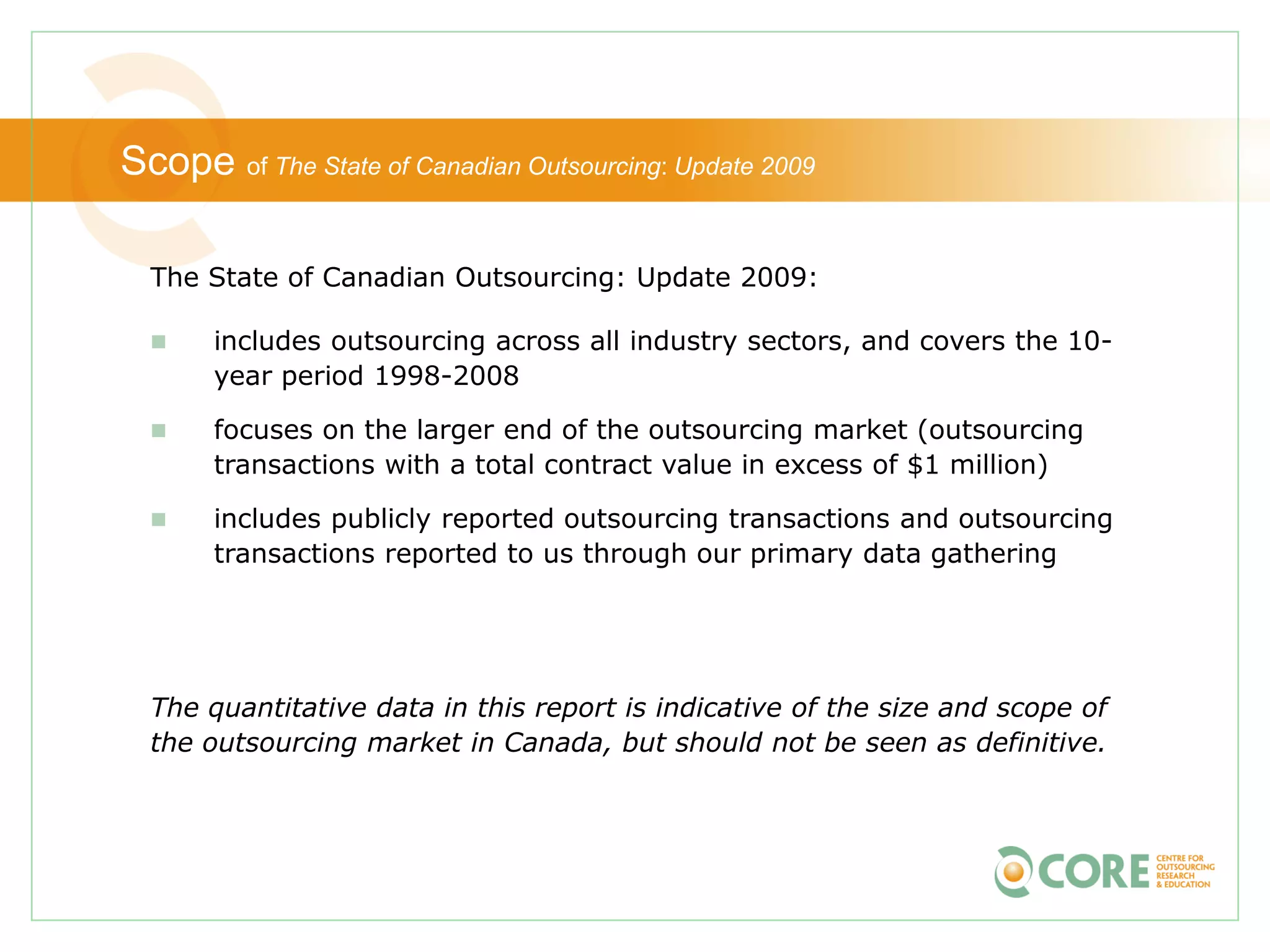 Scope of The State of Canadian Outsourcing: Update 2009

  The State of Canadian Outsourcing: Update 2009:

      includes outsourcing across all industry sectors, and covers the 10-
       year period 1998-2008

      focuses on the larger end of the outsourcing market (outsourcing
       transactions with a total contract value in excess of $1 million)

      includes publicly reported outsourcing transactions and outsourcing
       transactions reported to us through our primary data gathering




  The quantitative data in this report is indicative of the size and scope of
  the outsourcing market in Canada, but should not be seen as definitive.
 