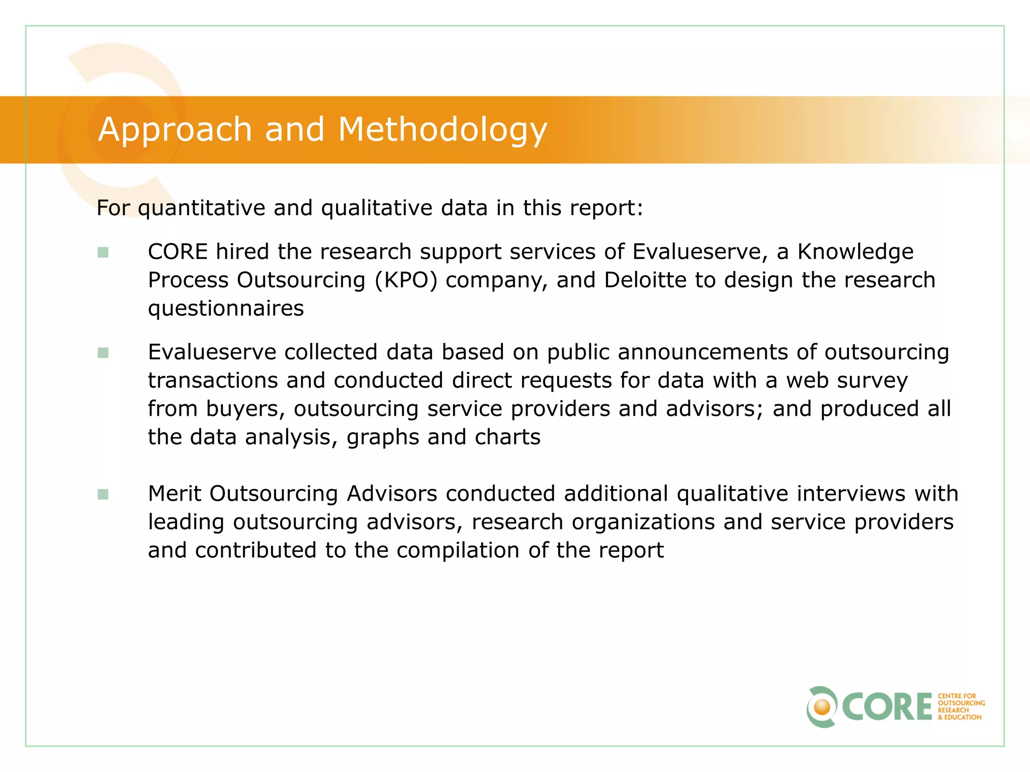 Approach and Methodology

For quantitative and qualitative data in this report:

   CORE hired the research support services of Evalueserve, a Knowledge
    Process Outsourcing (KPO) company, and Deloitte to design the research
    questionnaires

   Evalueserve collected data based on public announcements of outsourcing
    transactions and conducted direct requests for data with a web survey
    from buyers, outsourcing service providers and advisors; and produced all
    the data analysis, graphs and charts

   Merit Outsourcing Advisors conducted additional qualitative interviews with
    leading outsourcing advisors, research organizations and service providers
    and contributed to the compilation of the report
 