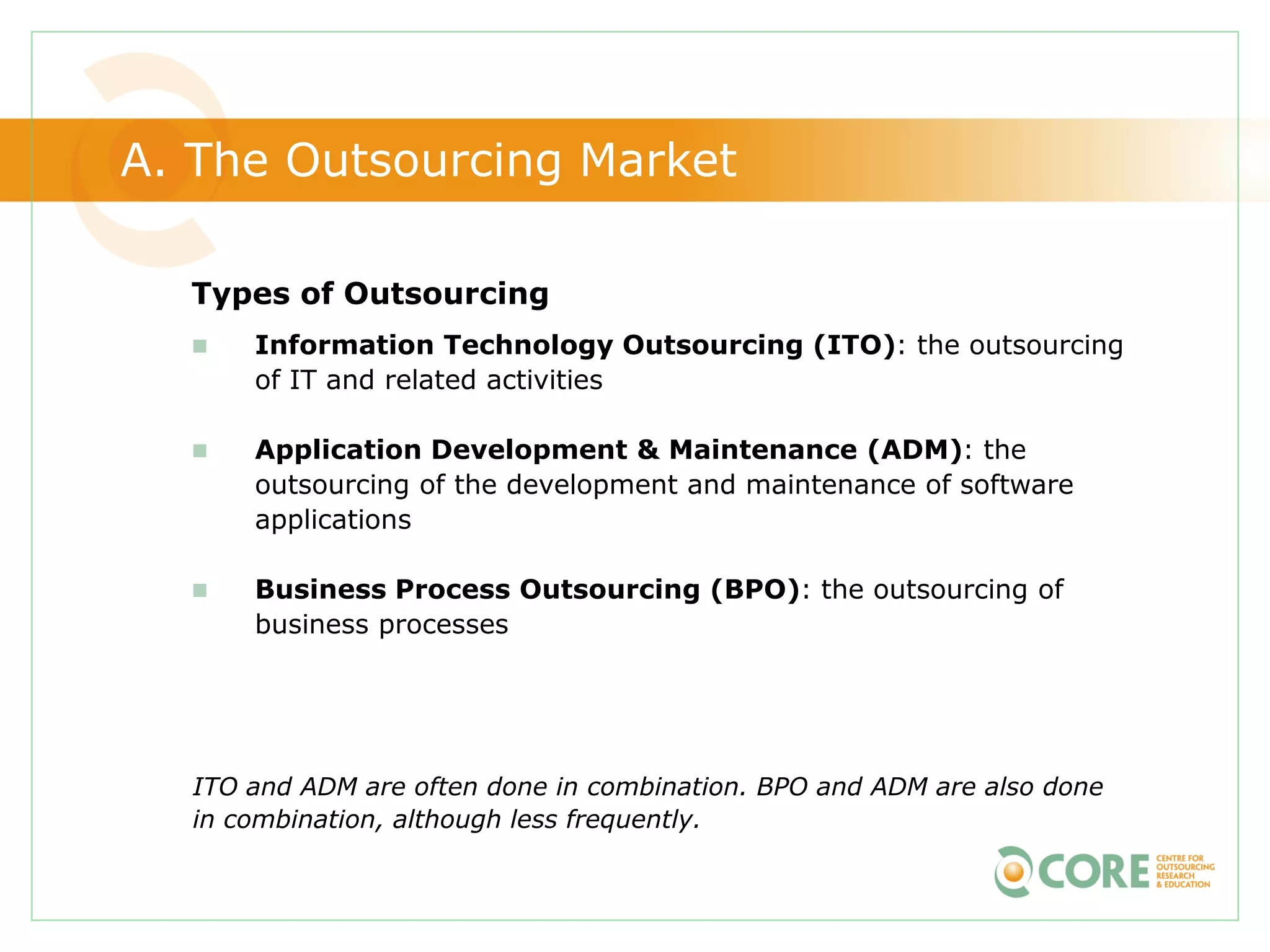 A. The Outsourcing Market

  Types of Outsourcing
     Information Technology Outsourcing (ITO): the outsourcing
      of IT and related activities

     Application Development & Maintenance (ADM): the
      outsourcing of the development and maintenance of software
      applications

     Business Process Outsourcing (BPO): the outsourcing of
      business processes




  ITO and ADM are often done in combination. BPO and ADM are also done
  in combination, although less frequently.
 