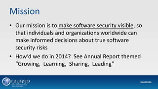 Mission
• Our mission is to make software security visible, so
that individuals and organizations worldwide can
make informed decisions about true software
security risks
• How’d we do in 2014? See Annual Report themed
“Growing, Learning, Sharing, Leading”
 