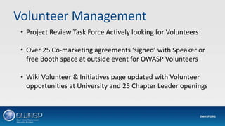 Volunteer Management
• Project Review Task Force Actively looking for Volunteers
• Over 25 Co-marketing agreements ‘signed’ with Speaker or
free Booth space at outside event for OWASP Volunteers
• Wiki Volunteer & Initiatives page updated with Volunteer
opportunities at University and 25 Chapter Leader openings
 