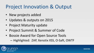 Project Innovation & Output
• New projects added
• Updates & outputs on 2015
• Project Maturity update
• Project Summit & Summer of Code
• Bossie Award for Open Source Tools
– Highlighted: ZAP, Xenotix XSS, O-Saft, OWTF
 
