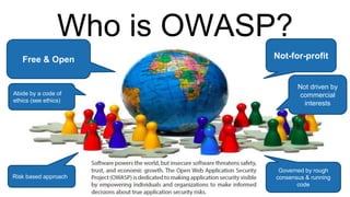 Who is OWASP?
Free & Open
Governed by rough
consensus & running
code
Abide by a code of
ethics (see ethics)
Not-for-profit
Not driven by
commercial
interests
Risk based approach
 