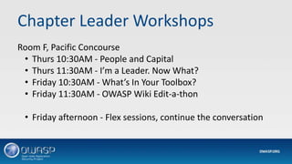 Chapter Leader Workshops
Room F, Pacific Concourse
• Thurs 10:30AM - People and Capital
• Thurs 11:30AM - I’m a Leader. Now What?
• Friday 10:30AM - What’s In Your Toolbox?
• Friday 11:30AM - OWASP Wiki Edit-a-thon
• Friday afternoon - Flex sessions, continue the conversation
 