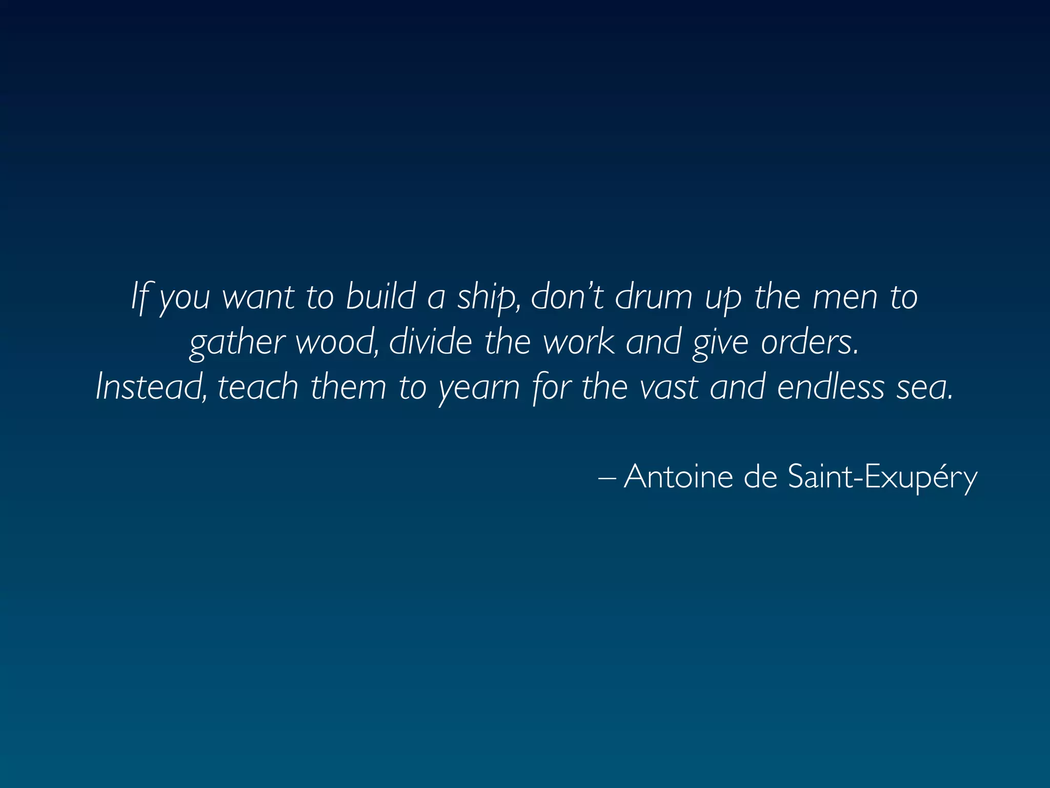 If you want to build a ship, don’t drum up the men to
        gather wood, divide the work and give orders.
Instead, teach them to yearn for the vast and endless sea.

                                 – Antoine de Saint-Exupéry
 