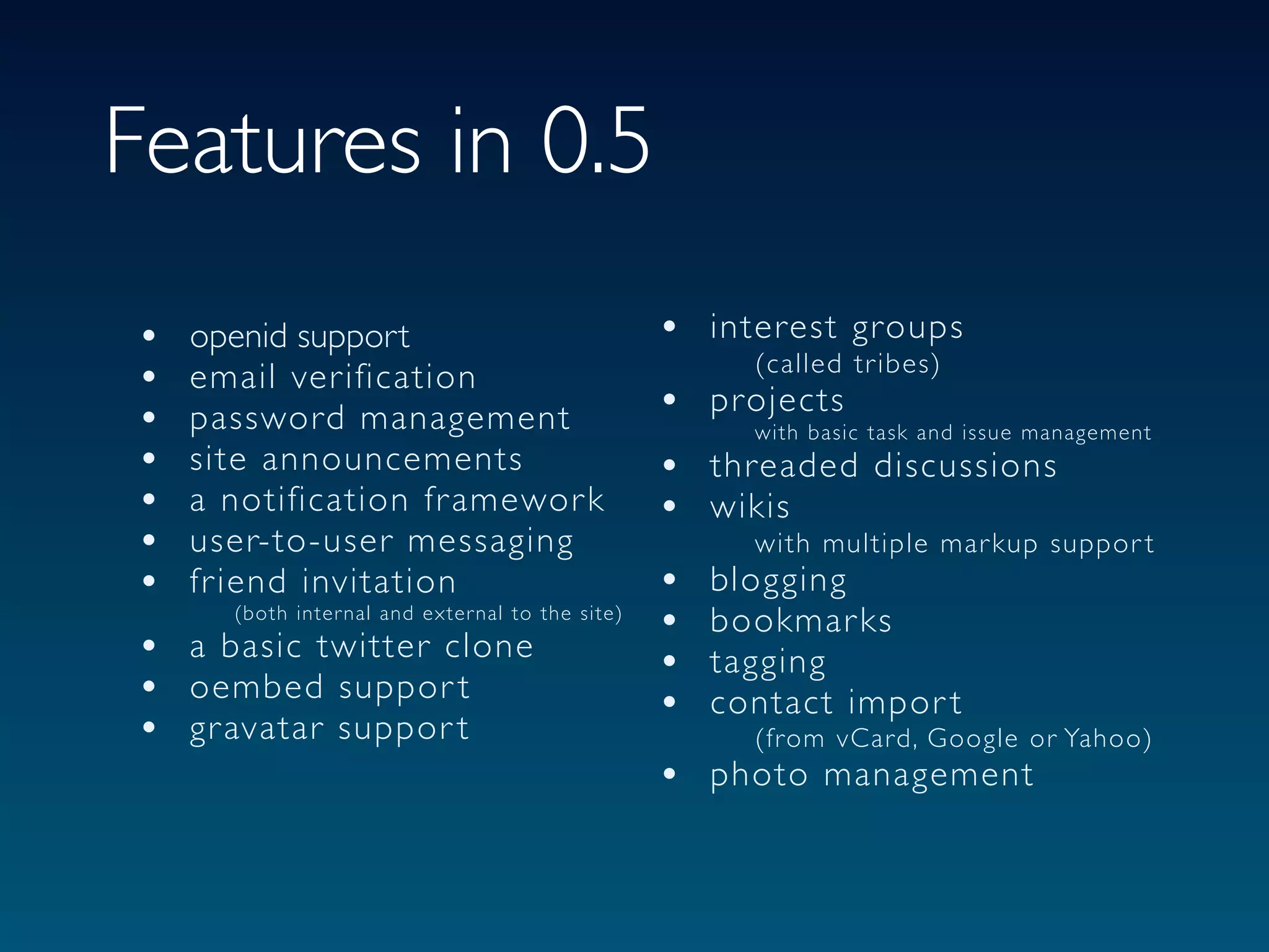 Features in 0.5
•   openid support                                 • interest groups
                                                           (called tr ibes)
•   email ver ification
•   password management                            • projects
                                                        with basic task and issue management
•   site announcements                             • threaded discussions
•   a notification fr amewor k                     • wikis
•   user-to-user messaging                                 with multiple mar kup suppor t
•   fr iend invitation                             •   blogging
      (both inter nal and exter nal to the site)
                                                   •   bookmar ks
•   a basic twitter clone
                                                   •   tagging
•   oembed suppor t
                                                   •   contact impor t
•   gr avatar suppor t                                     (from vCard, Google or Yahoo)
                                                   • photo management
 