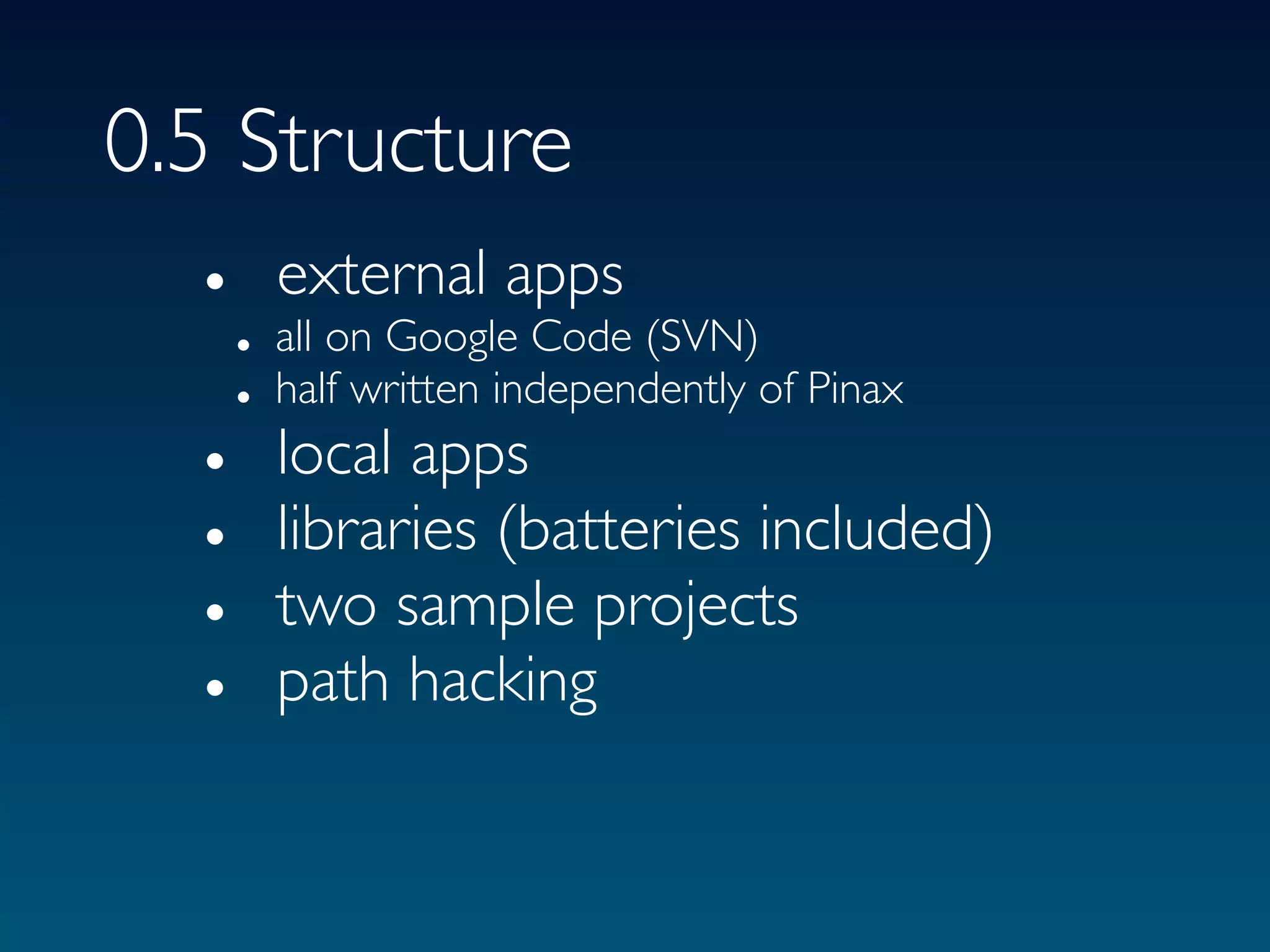 0.5 Structure
  • external apps
      • all on Google Code (SVN)
      • half written independently of Pinax
  •     local apps
  •     libraries (batteries included)
  •     two sample projects
  •     path hacking
 