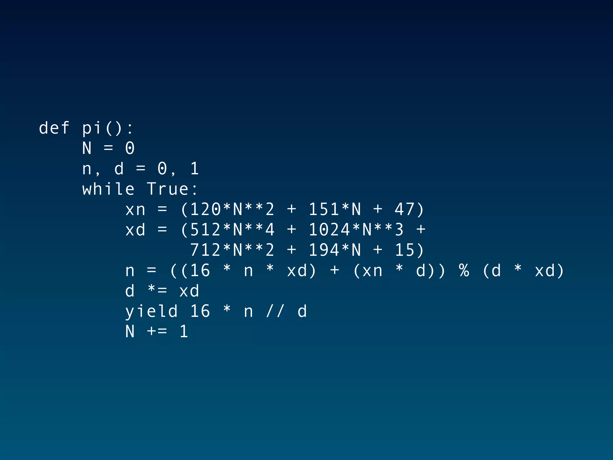 def pi():
    N = 0
    n, d = 0, 1
    while True:
        xn = (120*N**2 + 151*N + 47)
        xd = (512*N**4 + 1024*N**3 +
              712*N**2 + 194*N + 15)
        n = ((16 * n * xd) + (xn * d)) % (d * xd)
        d *= xd
        yield 16 * n // d
        N += 1
 