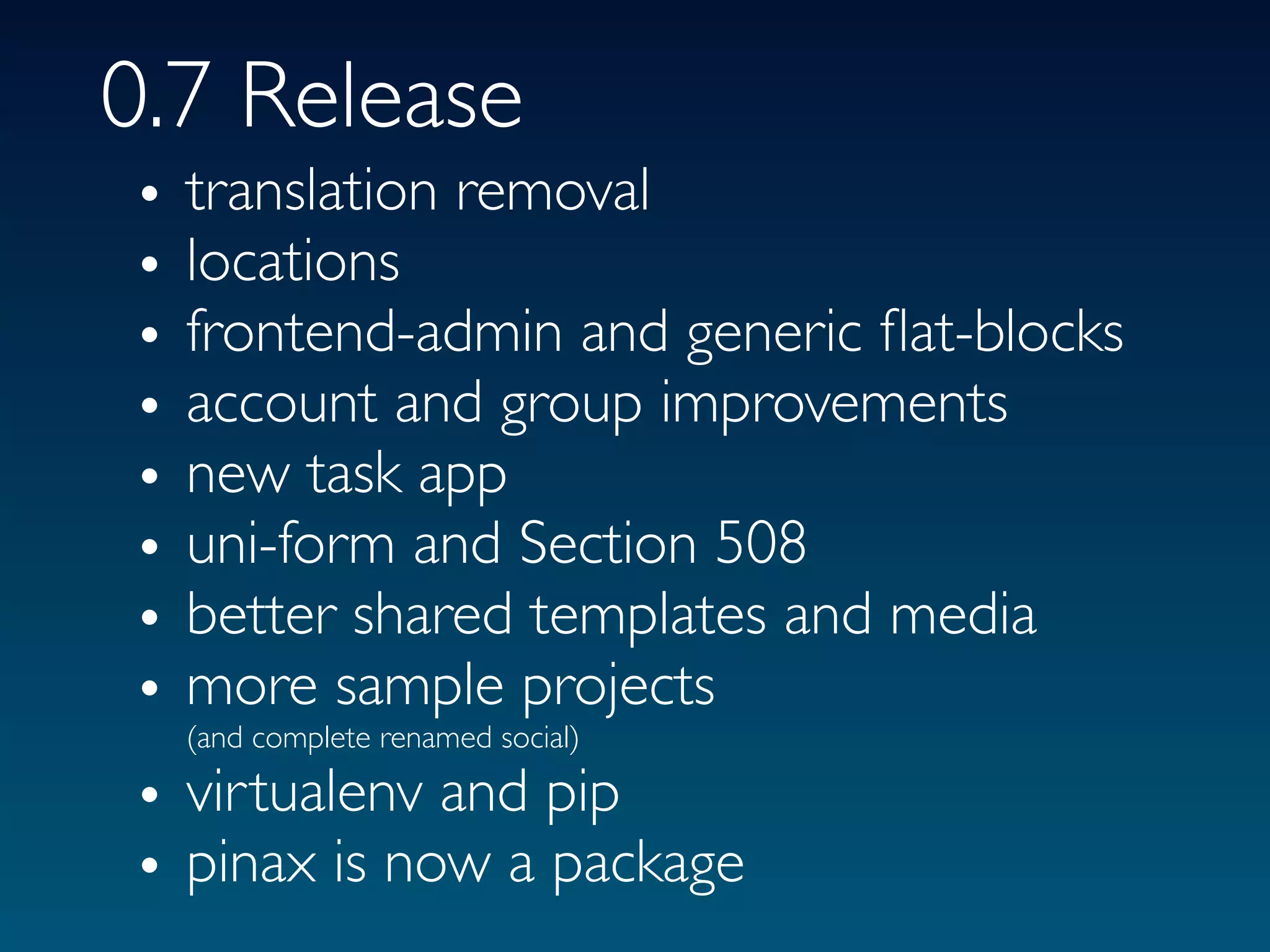 0.7 Release
•   translation removal
•   locations
•   frontend-admin and generic ﬂat-blocks
•   account and group improvements
•   new task app
•   uni-form and Section 508
•   better shared templates and media
•   more sample projects
    (and complete renamed social)

• virtualenv and pip
• pinax is now a package
 