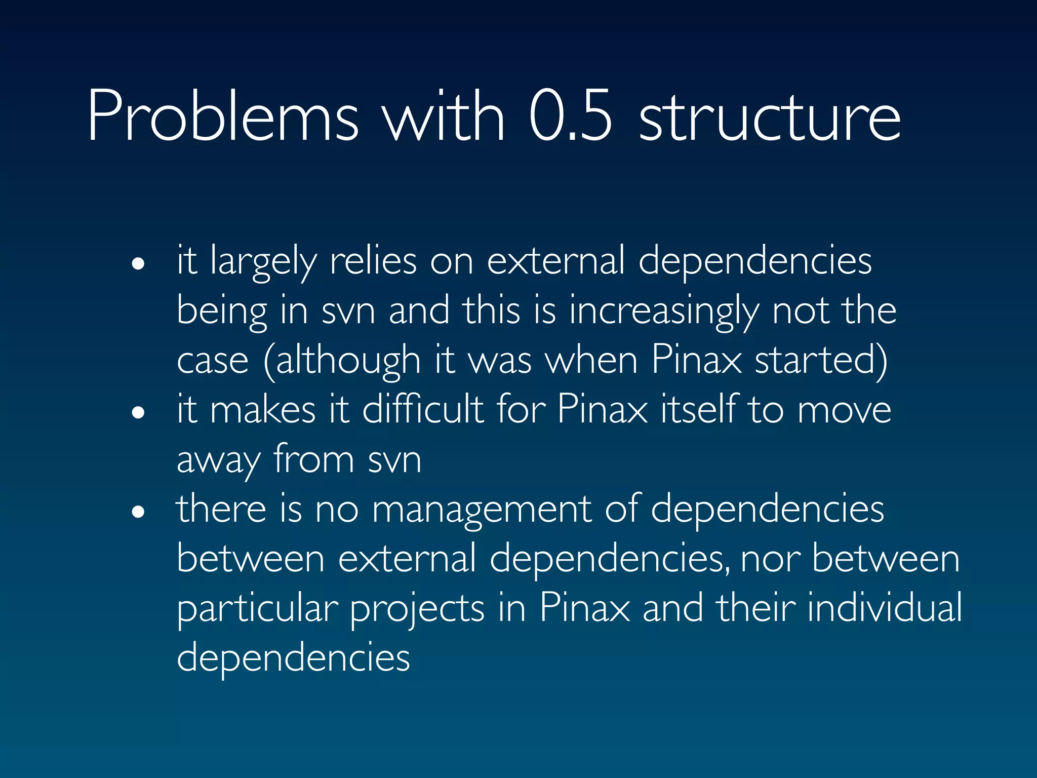 Problems with 0.5 structure
 • it largely relies on external dependencies
   being in svn and this is increasingly not the
   case (although it was when Pinax started)
 • it makes it difﬁcult for Pinax itself to move
   away from svn
 • there is no management of dependencies
   between external dependencies, nor between
   particular projects in Pinax and their individual
   dependencies
 