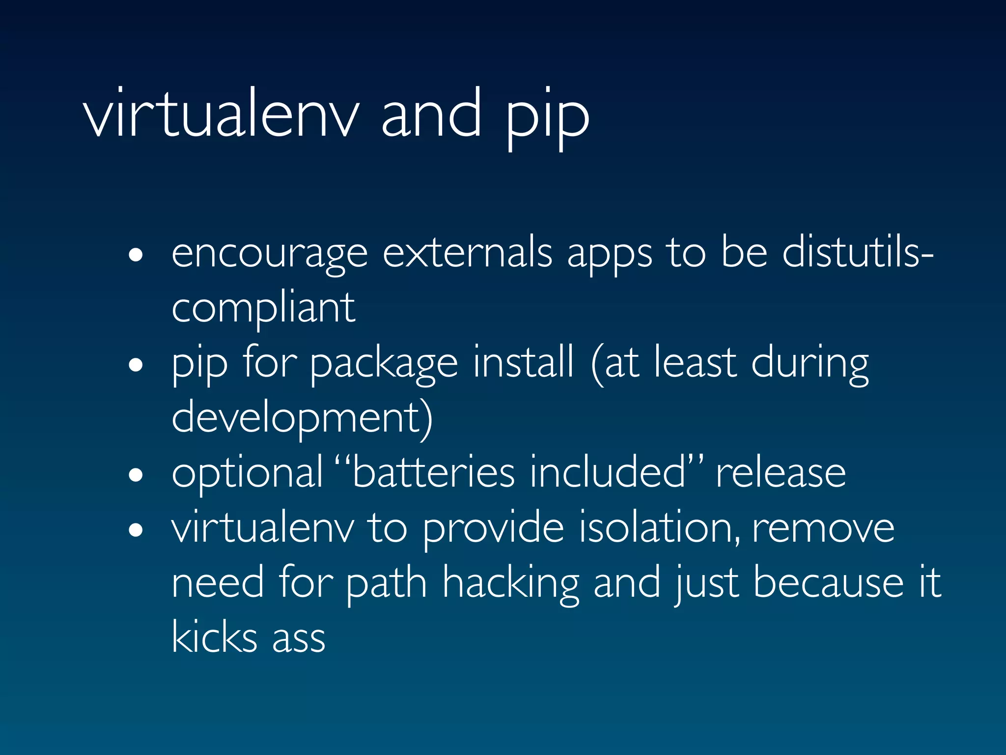 virtualenv and pip
 • encourage externals apps to be distutils-
   compliant
 • pip for package install (at least during
   development)
 • optional “batteries included” release
 • virtualenv to provide isolation, remove
   need for path hacking and just because it
   kicks ass
 