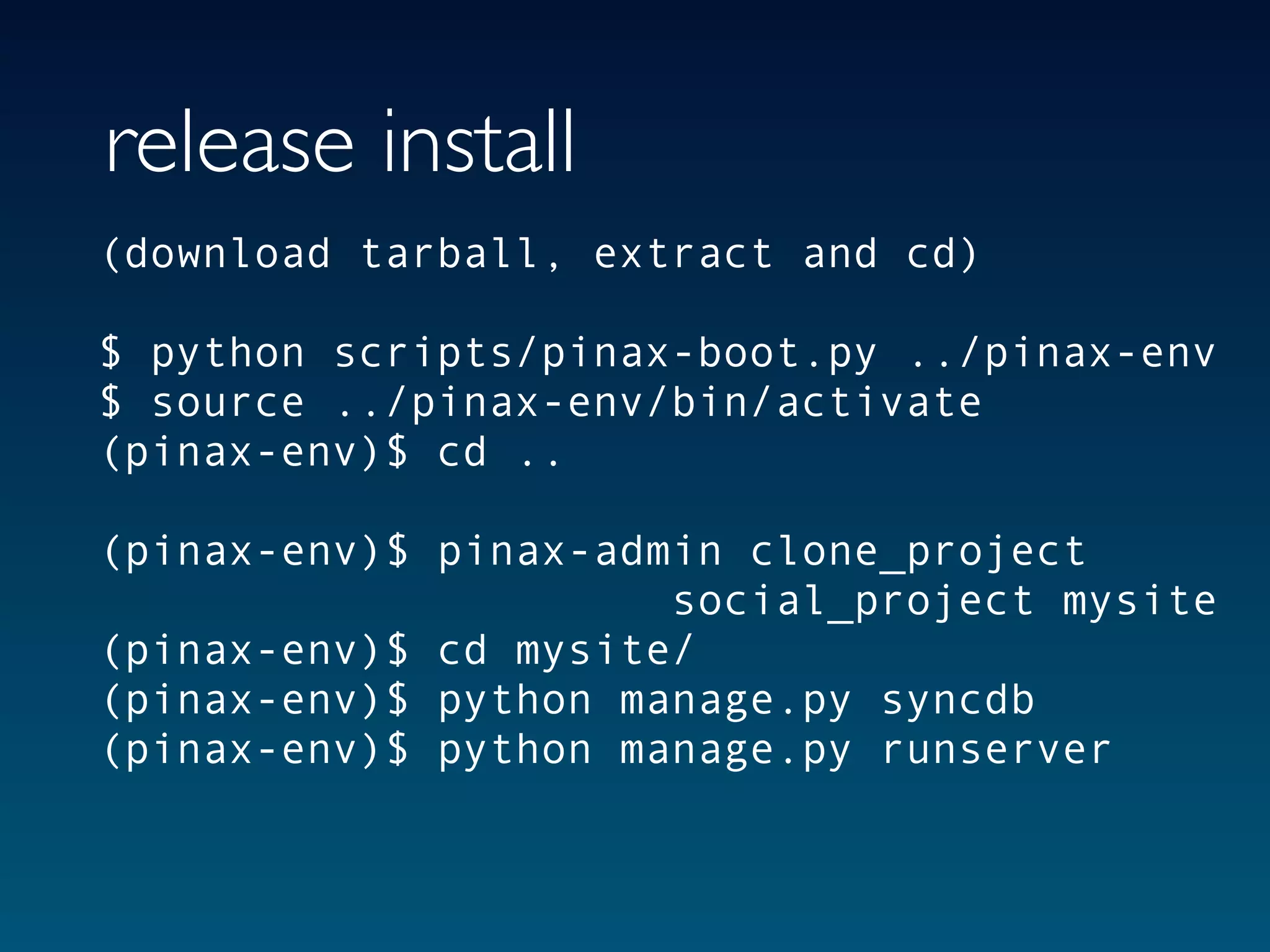 release install
(download tarball, extract and cd)

$ python scripts/pinax-boot.py ../pinax-env
$ source ../pinax-env/bin/activate
(pinax-env)$ cd ..

(pinax-env)$ pinax-admin clone_project
                      social_project mysite
(pinax-env)$ cd mysite/
(pinax-env)$ python manage.py syncdb
(pinax-env)$ python manage.py runserver
 
