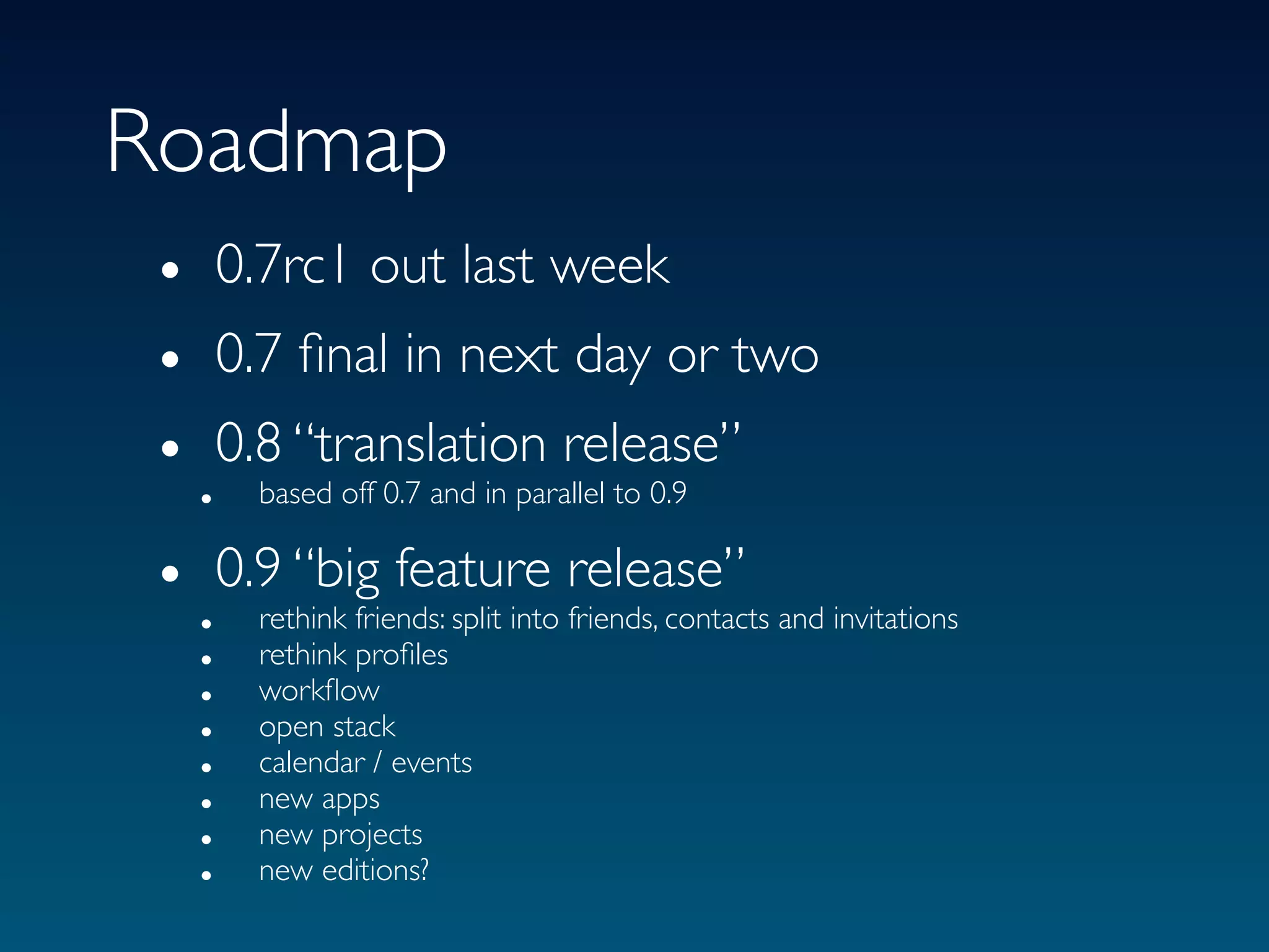 Roadmap
 • 0.7rc1 out last week
 • 0.7 ﬁnal in next day or two
 • 0.8 “translation release”
     based off 0.7 and in parallel to 0.9
   •

 • 0.9 “big feature release” and invitations
     rethink friends: split into friends, contacts
   •
   •   rethink proﬁles
   •   workﬂow
   •   open stack
   •   calendar / events
   •   new apps
   •   new projects
   •   new editions?
 