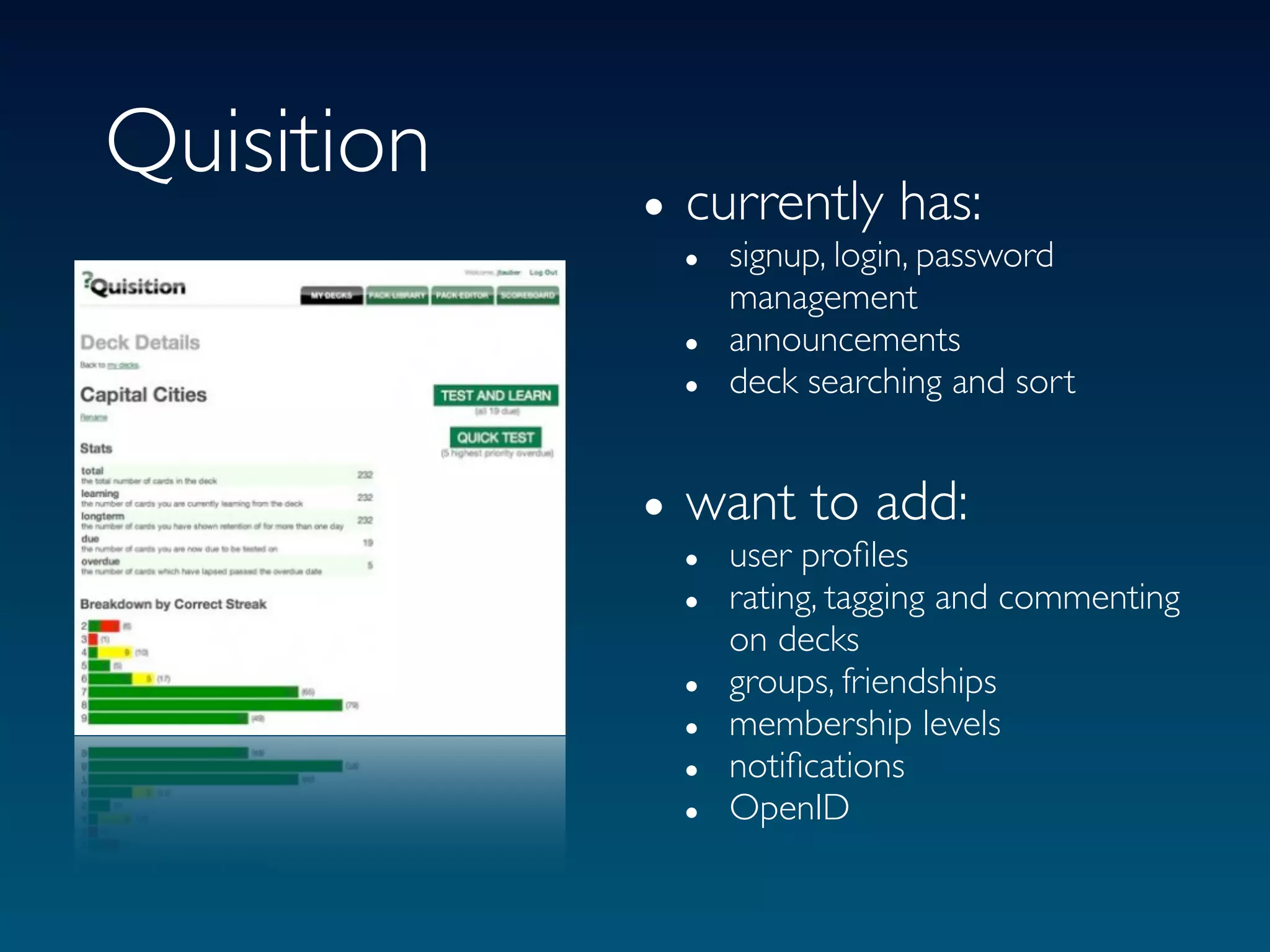Quisition
            • currently has:
              • signup, login, password
                management
              • announcements
              • deck searching and sort

            • want to add:
              • user proﬁles
              • rating, tagging and commenting
                  on decks
              •   groups, friendships
              •   membership levels
              •   notiﬁcations
              •   OpenID
 