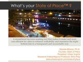 What’s your State of Place™ ?




  A  streamlined  decision-­‐‑making  tool  that  makes  it  easier  and  more  
cost  eﬃcient  for  cities  to  enhance  walkability  and  maximize  the  triple  
           bo;om  line  in  a  transparent  and  accountable  way	

                                                      Mariela Alfonzo, Ph.D.
                                                     Founder, State of Place
                                                    President, Urban Imprint
                                Research Fellow/Adjunct Professor, NYU-Poly
                                        www.urbanimprint.com/state-of-place
 