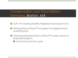 Conservation Law Foundation
Ventures, Boston, MA

¤  CLFV à Creating Healthy Neighborhood Equity Fund

¤  Piloting State of Place™ as project & neighborhood
    screening tool

¤  Creating estimated State of Place™ scores based on
    proposed projects
  ¤  Calculating potential upside
 