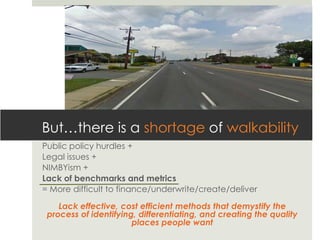 But…there is a shortage of walkability
Public policy hurdles +
Legal issues +
NIMBYism +
Lack of benchmarks and metrics
= More difficult to finance/underwrite/create/deliver

    Lack effective, cost efficient methods that demystify the
 process of identifying, differentiating, and creating the quality
                       places people want
 