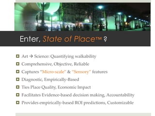 Enter, State of Place™ ?

¤  Art  à  Science:  Quantifying  walkability	
¤  Comprehensive,  Objective,  Reliable	
¤  Captures  “Micro-­‐‑scale”  &  “Sensory”  features	
¤  Diagnostic,  Empirically-­‐‑Based	
¤  Ties  Place  Quality,  Economic  Impact	
¤  Facilitates  Evidence-­‐‑based  decision  making,  Accountability	
¤  Provides  empirically-­‐‑based  ROI  predictions,  Customizable	
 