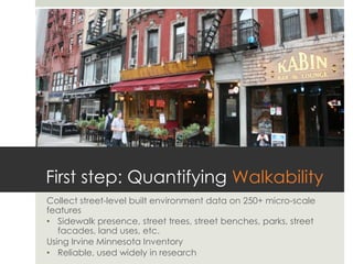 First step: Quantifying Walkability
Collect street-level built environment data on 250+ micro-scale
features
•  Sidewalk presence, street trees, street benches, parks, street
   facades, land uses, etc.
Using Irvine Minnesota Inventory
•  Reliable, used widely in research
 