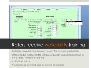 Raters receive walkability training
Raters receive full day training; tested for accuracy/reliability
Data can be collected for sample of blocks in a neighborhood or
on a select number of blocks
•  10-12 min/block
Neighborhood defined based on existing boundaries
 