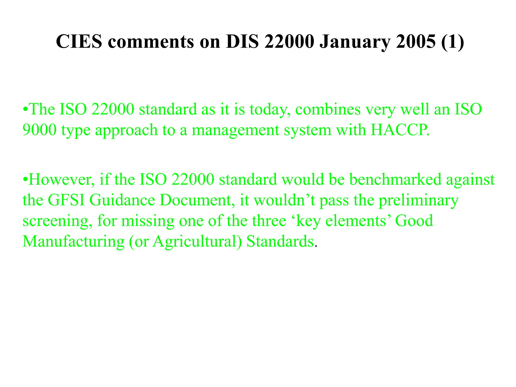 CIES comments on DIS 22000 January 2005 (1)
•The ISO 22000 standard as it is today, combines very well an ISO
9000 type approach to a management system with HACCP.
•However, if the ISO 22000 standard would be benchmarked against
the GFSI Guidance Document, it wouldn’t pass the preliminary
screening, for missing one of the three ‘key elements’ Good
Manufacturing (or Agricultural) Standards.
 