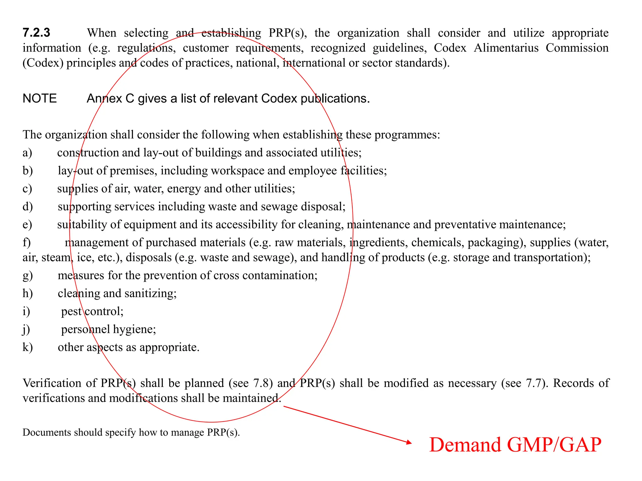 7.2.3 When selecting and establishing PRP(s), the organization shall consider and utilize appropriate
information (e.g. regulations, customer requirements, recognized guidelines, Codex Alimentarius Commission
(Codex) principles and codes of practices, national, international or sector standards).
NOTE Annex C gives a list of relevant Codex publications.
The organization shall consider the following when establishing these programmes:
a) construction and lay-out of buildings and associated utilities;
b) lay-out of premises, including workspace and employee facilities;
c) supplies of air, water, energy and other utilities;
d) supporting services including waste and sewage disposal;
e) suitability of equipment and its accessibility for cleaning, maintenance and preventative maintenance;
f) management of purchased materials (e.g. raw materials, ingredients, chemicals, packaging), supplies (water,
air, steam, ice, etc.), disposals (e.g. waste and sewage), and handling of products (e.g. storage and transportation);
g) measures for the prevention of cross contamination;
h) cleaning and sanitizing;
i) pest control;
j) personnel hygiene;
k) other aspects as appropriate.
Verification of PRP(s) shall be planned (see 7.8) and PRP(s) shall be modified as necessary (see 7.7). Records of
verifications and modifications shall be maintained.
Documents should specify how to manage PRP(s).
Demand GMP/GAP
 