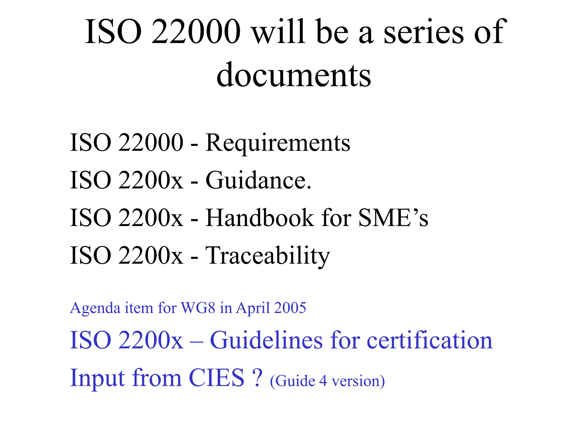 ISO 22000 will be a series of
documents
ISO 22000 - Requirements
ISO 2200x - Guidance.
ISO 2200x - Handbook for SME’s
ISO 2200x - Traceability
Agenda item for WG8 in April 2005
ISO 2200x – Guidelines for certification
Input from CIES ? (Guide 4 version)
 