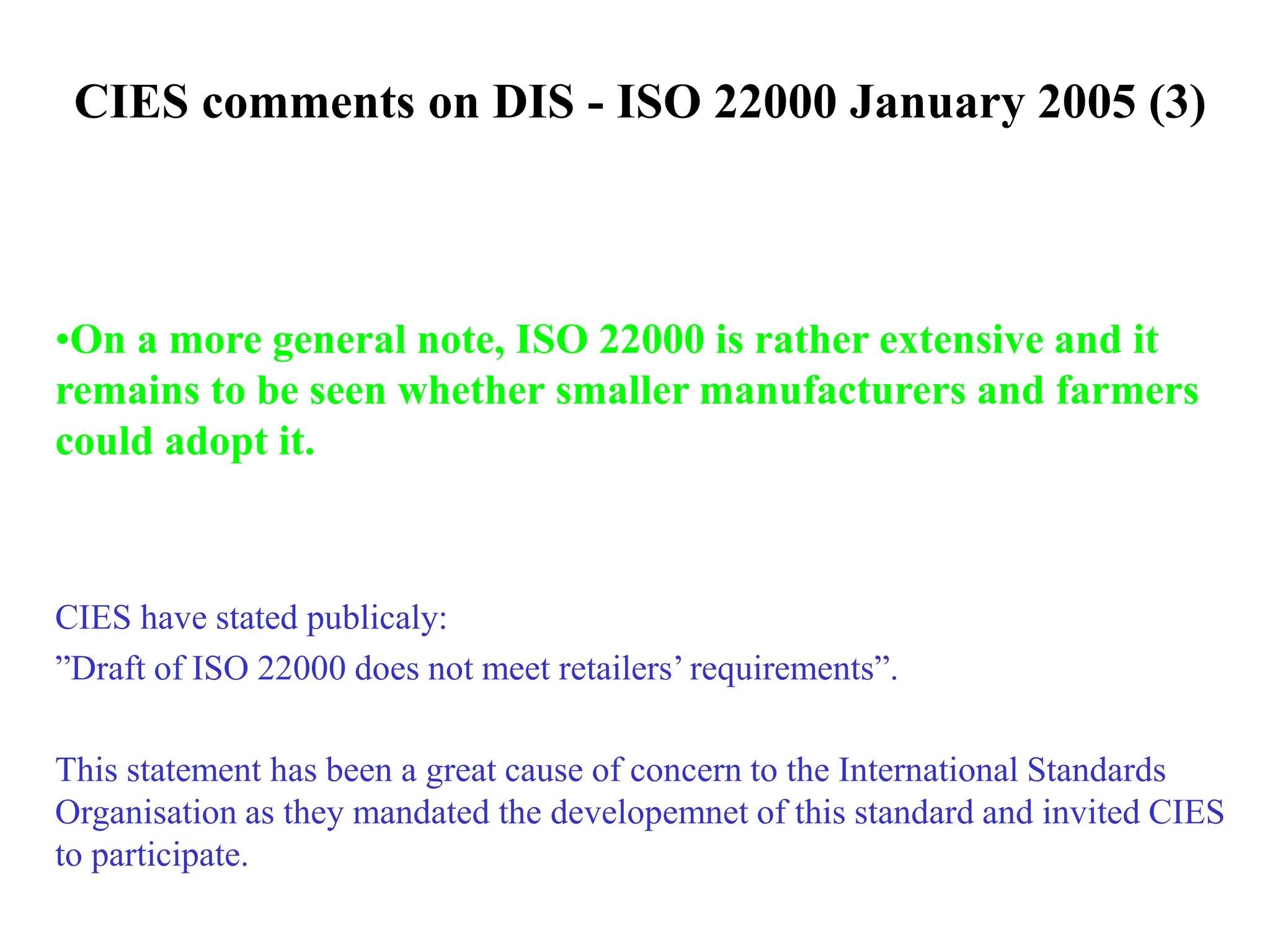 CIES comments on DIS - ISO 22000 January 2005 (3)
•On a more general note, ISO 22000 is rather extensive and it
remains to be seen whether smaller manufacturers and farmers
could adopt it.
CIES have stated publicaly:
”Draft of ISO 22000 does not meet retailers’ requirements”.
This statement has been a great cause of concern to the International Standards
Organisation as they mandated the developemnet of this standard and invited CIES
to participate.
 